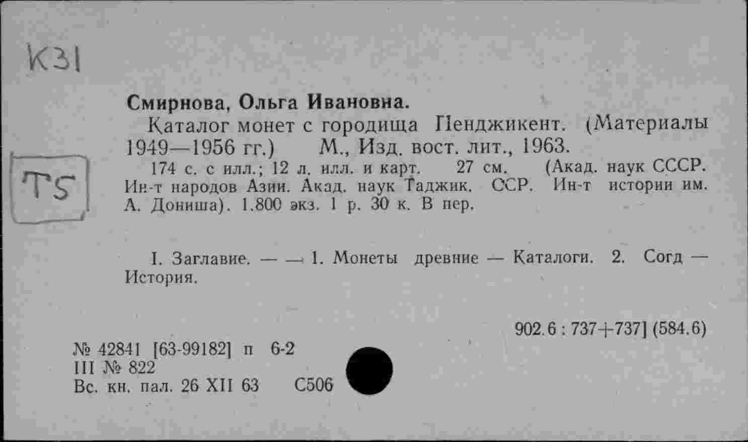 ﻿кы
Смирнова, Ольга Ивановна.
Каталог монет с городища Пенджикент. (Материалы 1949—1956 гг.) М„ Изд. вост, лит., 1963.
174 с. с илл.; 12 л. илл. и карт. 27 см. (Акад, наук СССР. Ин-т народов Азии. Акад, наук Таджик. ССР. Ин-т истории им. А. Дониша). 1.800 экз. 1 р. 30 к. В пер.
I. Заглавие.------- 1. Монеты древние — Каталоги. 2. Согд —
История.
№ 42841 [63-99182] п 6-2
III № 822
Вс. кн. пал. 26 XII 63	С506
902.6 : 737+737] (584.6)